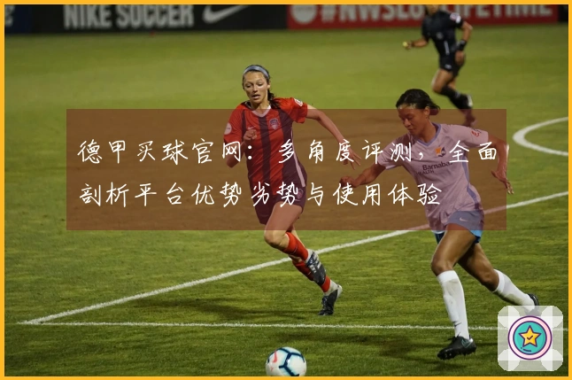 德甲买球官网：多角度评测，全面剖析平台优势劣势与使用体验