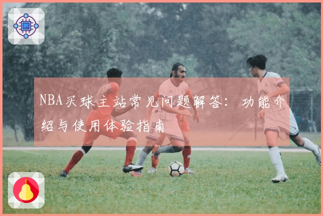 NBA买球主站常见问题解答：功能介绍与使用体验指南