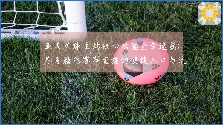 亚美买球主站核心功能全景速览：尽享精彩赛事直播的便捷入口与流畅体验