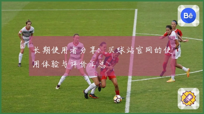长期使用者分享：买球站官网的使用体验与评价汇总